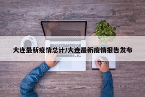 大连最新疫情总计/大连最新疫情报告发布