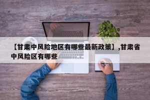【甘肃中风险地区有哪些最新政策】,甘肃省中风险区有哪些