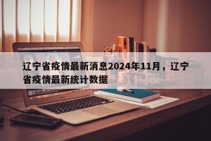辽宁省疫情最新消息2024年11月，辽宁省疫情最新统计数据
