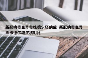 新冠病毒变异毒株德尔塔病症_新冠病毒变异毒株德尔塔症状对比