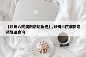 【郑州六院病例活动轨迹】,郑州六院病例活动轨迹查询