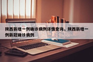 陕西新增一例确诊病例详情查询，陕西新增一例新冠确诊病例