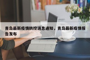 青岛最新疫情防控消息通知，青岛最新疫情报告发布