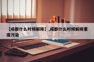 【成都什么时候解除】,成都什么时候解除重度污染
