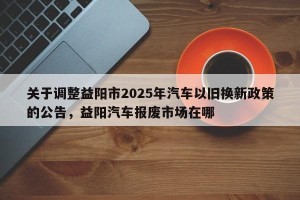 关于调整益阳市2025年汽车以旧换新政策的公告，益阳汽车报废市场在哪