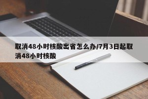 取消48小时核酸出省怎么办/7月3日起取消48小时核酸