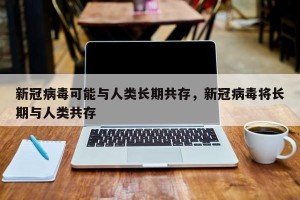 新冠病毒可能与人类长期共存，新冠病毒将长期与人类共存