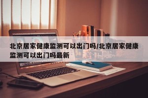 北京居家健康监测可以出门吗/北京居家健康监测可以出门吗最新