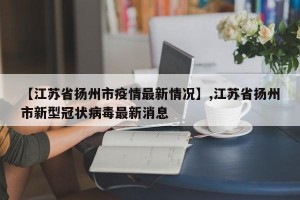 【江苏省扬州市疫情最新情况】,江苏省扬州市新型冠状病毒最新消息