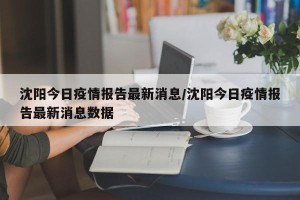 沈阳今日疫情报告最新消息/沈阳今日疫情报告最新消息数据
