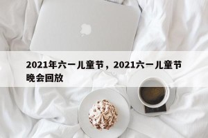 2021年六一儿童节，2021六一儿童节晚会回放