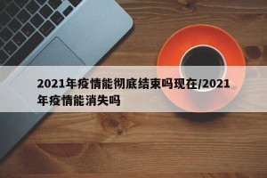 2021年疫情能彻底结束吗现在/2021年疫情能消失吗