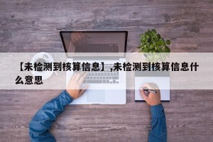 【未检测到核算信息】,未检测到核算信息什么意思