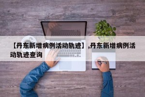 【丹东新增病例活动轨迹】,丹东新增病例活动轨迹查询