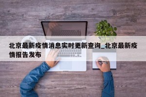 北京最新疫情消息实时更新查询_北京最新疫情报告发布