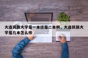 大连民族大学是一本还是二本啊，大连民族大学是几本怎么样