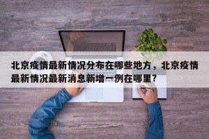 北京疫情最新情况分布在哪些地方，北京疫情最新情况最新消息新增一例在哪里?
