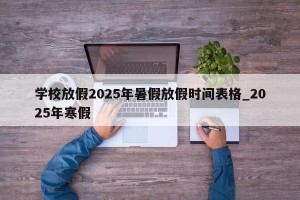 学校放假2025年暑假放假时间表格_2025年寒假