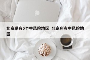 北京现有5个中风险地区_北京所有中风险地区