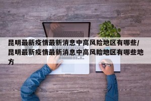 昆明最新疫情最新消息中高风险地区有哪些/昆明最新疫情最新消息中高风险地区有哪些地方