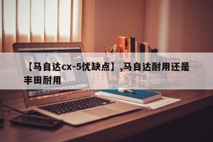 【马自达cx-5优缺点】,马自达耐用还是丰田耐用
