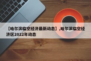 【哈尔滨临空经济最新动态】,哈尔滨临空经济区2022年动态
