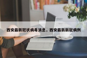 西安最新冠状病毒消息，西安最新新冠病例
