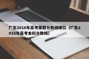 广东2016年高考录取分数线排位（广东2016年高考本科分数线）