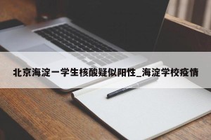 北京海淀一学生核酸疑似阳性_海淀学校疫情