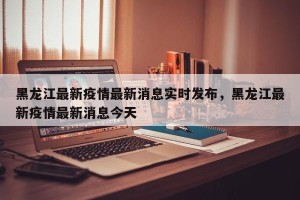黑龙江最新疫情最新消息实时发布，黑龙江最新疫情最新消息今天
