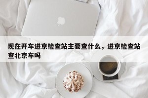 现在开车进京检查站主要查什么，进京检查站查北京车吗