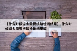 【什么时候返乡需要核酸检测结果】,什么时候返乡需要核酸检测结果呢