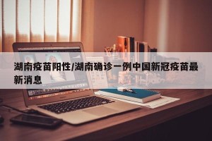 湖南疫苗阳性/湖南确诊一例中国新冠疫苗最新消息