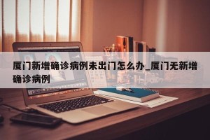 厦门新增确诊病例未出门怎么办_厦门无新增确诊病例