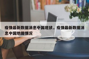 疫情最新数据消息中国现状，疫情最新数据消息中国地图情况