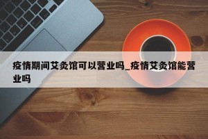疫情期间艾灸馆可以营业吗_疫情艾灸馆能营业吗