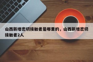 山西新增密切接触者是哪里的，山西新增密切接触者2人