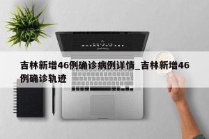 吉林新增46例确诊病例详情_吉林新增46例确诊轨迹