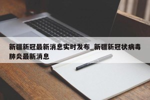 新疆新冠最新消息实时发布_新疆新冠状病毒肺炎最新消息