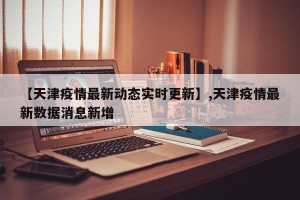 【天津疫情最新动态实时更新】,天津疫情最新数据消息新增