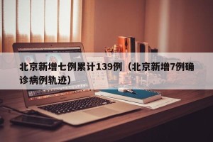 北京新增七例累计139例（北京新增7例确诊病例轨迹）
