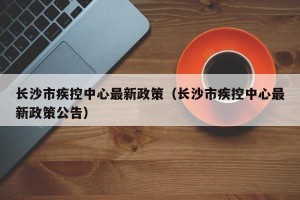 长沙市疾控中心最新政策（长沙市疾控中心最新政策公告）