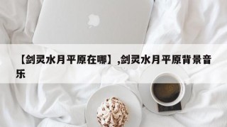 【剑灵水月平原在哪】,剑灵水月平原背景音乐