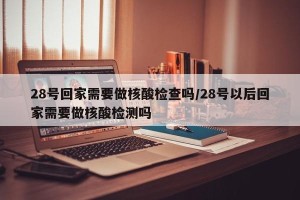 28号回家需要做核酸检查吗/28号以后回家需要做核酸检测吗