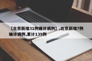 【北京新增31例确诊病例】,北京新增7例确诊病例,累计139例