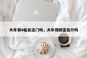 大年初4能出远门吗，大年初四宜出行吗
