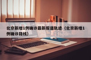 北京新增1例确诊最新报道轨迹（北京新增1例确诊路线）