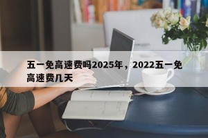 五一免高速费吗2025年，2022五一免高速费几天