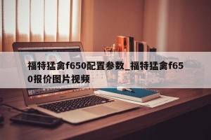 福特猛禽f650配置参数_福特猛禽f650报价图片视频