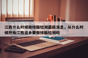 江西什么时候做核酸检测最新消息，从什么时候开始江西返乡要做核酸检测吗
